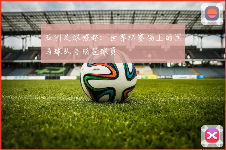 亚洲足球崛起:世界杯赛场上的黑马球队与明星球员