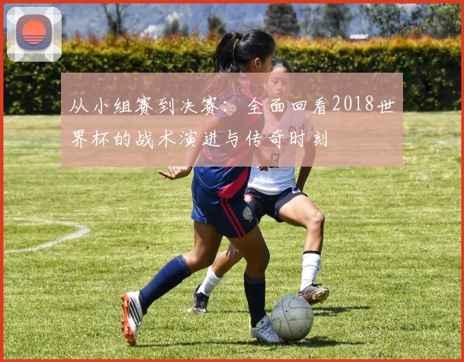 从小组赛到决赛:全面回看2018世界杯的战术演进与传奇时刻