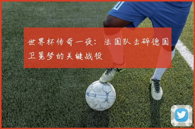 世界杯传奇一夜:法国队击碎德国卫冕梦的关键战役