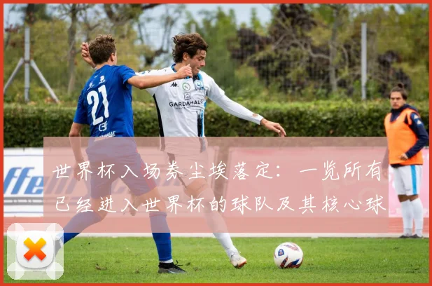 世界杯入场券尘埃落定:一览所有已经进入世界杯的球队及其核心球星