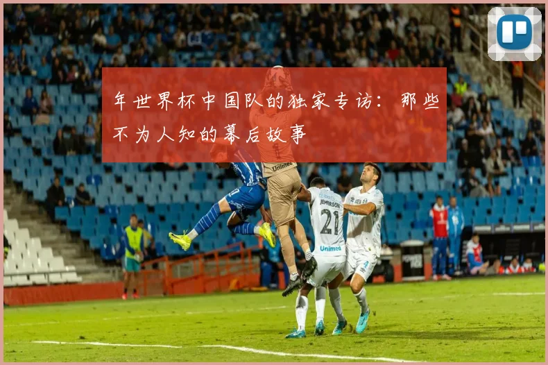年世界杯中国队的独家专访：那些不为人知的幕后故事