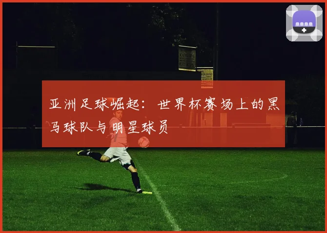亚洲足球崛起:世界杯赛场上的黑马球队与明星球员