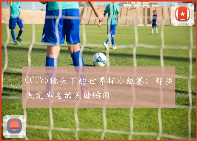 CCTV5镜头下的世界杯小组赛:那些决定排名的关键瞬间