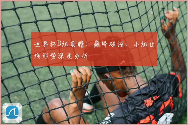 世界杯B组前瞻:巅峰碰撞,小组出线形势深度分析
