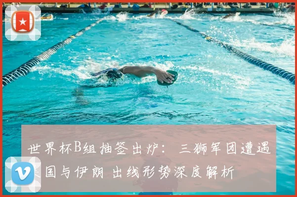 世界杯B组抽签出炉:三狮军团遭遇美国与伊朗 出线形势深度解析
