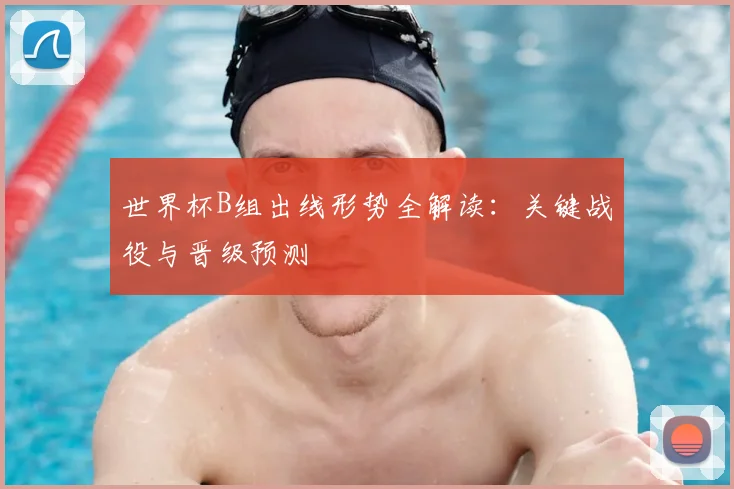世界杯B组出线形势全解读：关键战役与晋级预测