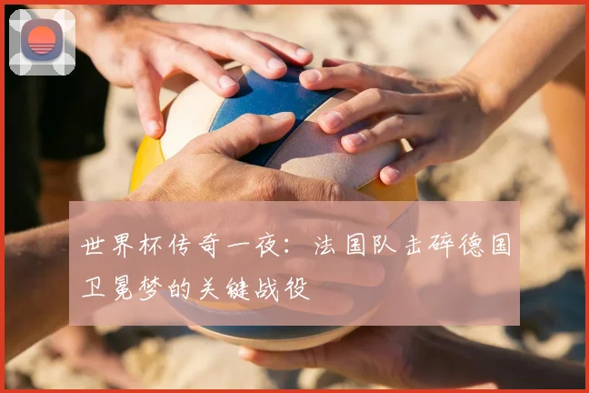 世界杯传奇一夜:法国队击碎德国卫冕梦的关键战役