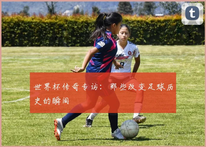 世界杯传奇专访:那些改变足球历史的瞬间