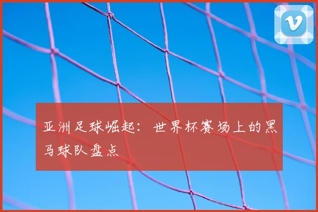 亚洲足球崛起：世界杯赛场上的黑马球队盘点