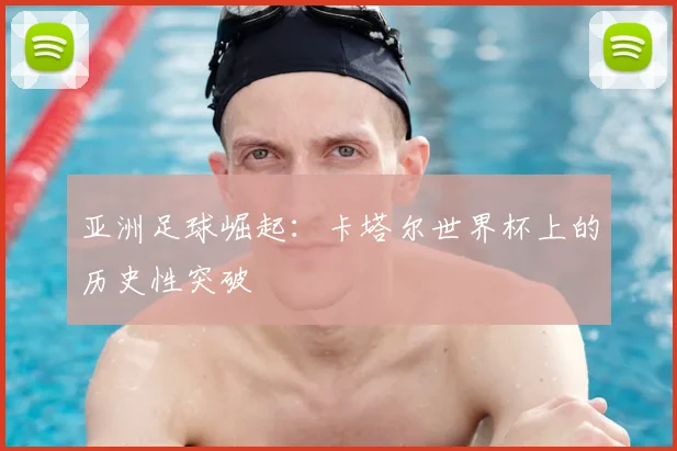 亚洲足球崛起:卡塔尔世界杯上的历史性突破