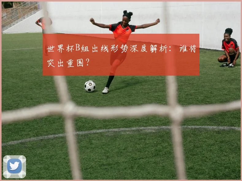世界杯B组出线形势深度解析：谁将突出重围？