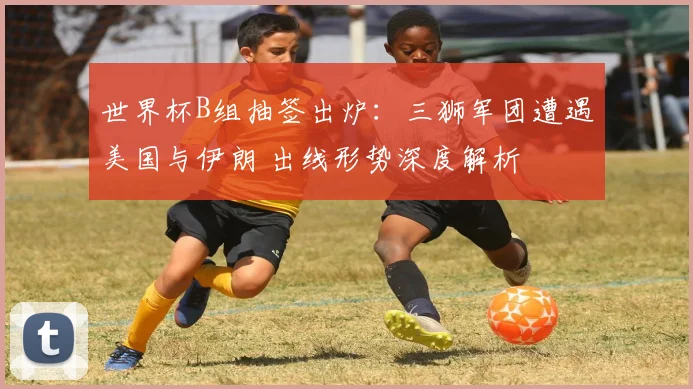 世界杯B组抽签出炉:三狮军团遭遇美国与伊朗 出线形势深度解析