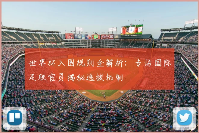 世界杯入围规则全解析:专访国际足联官员揭秘选拔机制