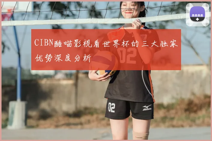 CIBN酷喵影视看世界杯的三大独家优势深度分析
