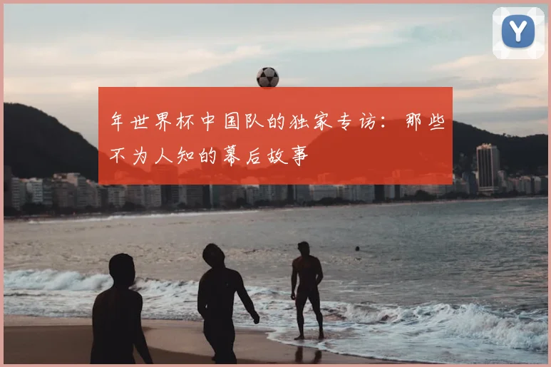 年世界杯中国队的独家专访:那些不为人知的幕后故事