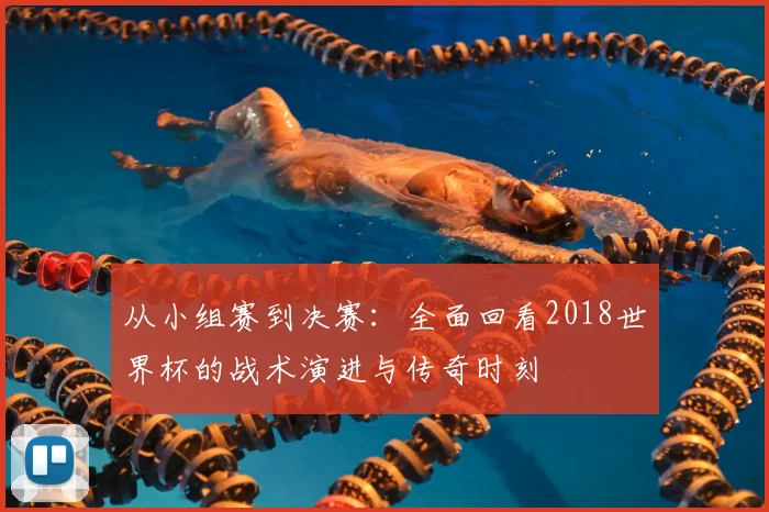 从小组赛到决赛:全面回看2018世界杯的战术演进与传奇时刻